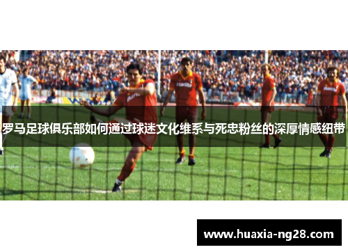罗马足球俱乐部如何通过球迷文化维系与死忠粉丝的深厚情感纽带
